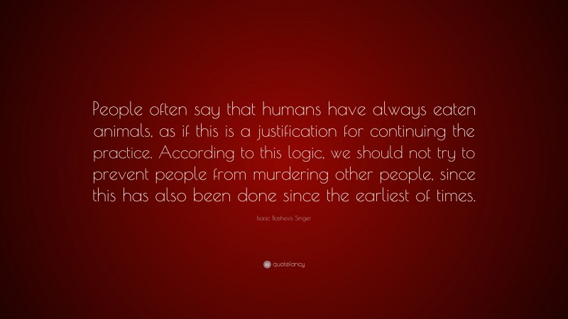 Isaac Bashevis Singer Quote: “People often say that humans have always eaten animals, as if this is a justification for continuing the practice. According to this logic, we should not try to prevent people from murdering other people, since this has also been done since the earliest of times.”