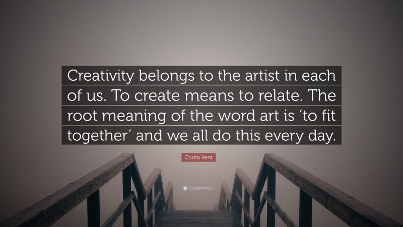 Corita Kent Quote: “Creativity belongs to the artist in each of us. To create means to relate. The root meaning of the word art is ‘to fit together’ and we all do this every day.”
