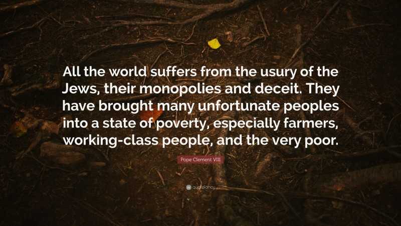 Pope Clement VIII Quote: “All the world suffers from the usury of the Jews, their monopolies and deceit. They have brought many unfortunate peoples into a state of poverty, especially farmers, working-class people, and the very poor.”