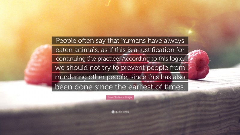Isaac Bashevis Singer Quote: “People often say that humans have always eaten animals, as if this is a justification for continuing the practice. According to this logic, we should not try to prevent people from murdering other people, since this has also been done since the earliest of times.”