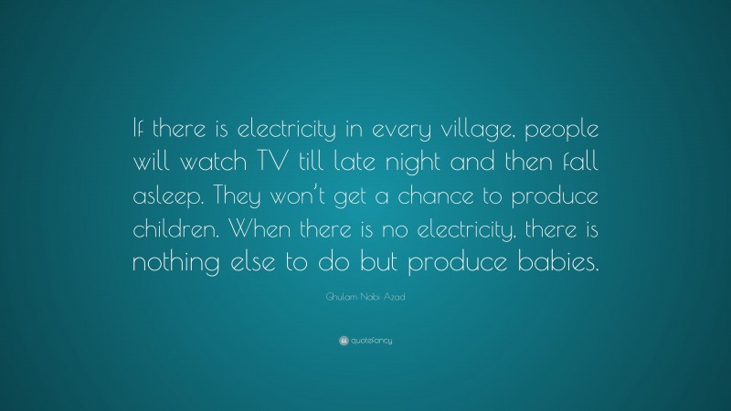 Ghulam Nabi Azad Quote: “If there is electricity in every village, people will watch TV till late night and then fall asleep. They won’t get a chance to produce children. When there is no electricity, there is nothing else to do but produce babies.”