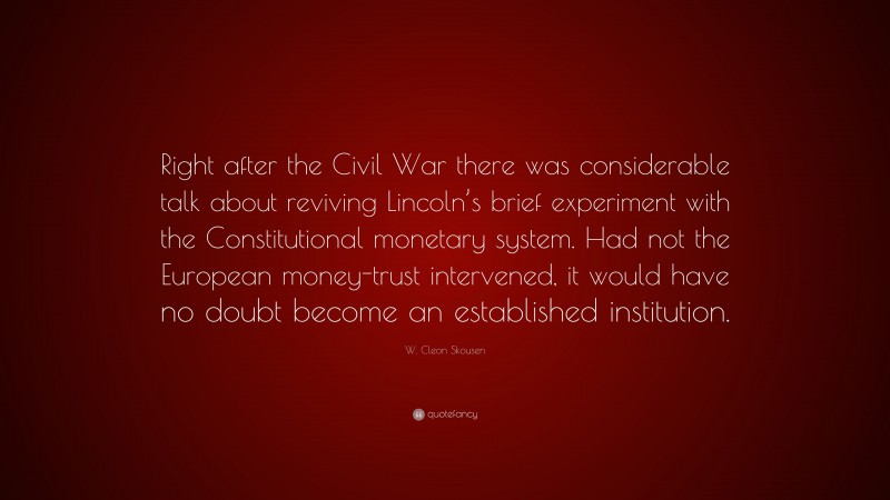 W. Cleon Skousen Quote: “Right after the Civil War there was considerable talk about reviving Lincoln’s brief experiment with the Constitutional monetary system. Had not the European money-trust intervened, it would have no doubt become an established institution.”