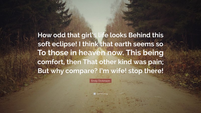 Emily Dickinson Quote: “How odd that girl’s life looks Behind this soft eclipse! I think that earth seems so To those in heaven now. This being comfort, then That other kind was pain; But why compare? I’m wife! stop there!”