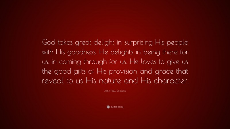 John Paul Jackson Quote: “God takes great delight in surprising His people with His goodness. He delights in being there for us, in coming through for us. He loves to give us the good gifts of His provision and grace that reveal to us His nature and His character.”