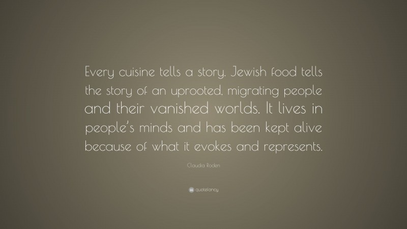 Claudia Roden Quote: “Every cuisine tells a story. Jewish food tells the story of an uprooted, migrating people and their vanished worlds. It lives in people’s minds and has been kept alive because of what it evokes and represents.”