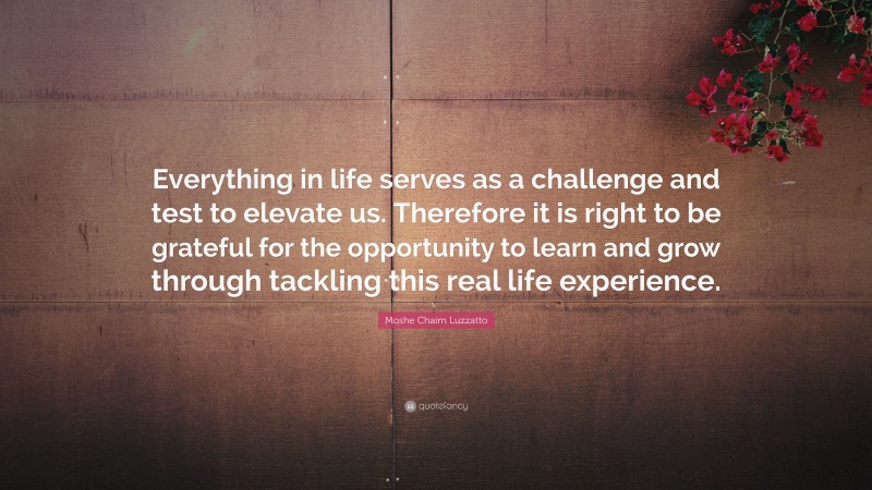 Moshe Chaim Luzzatto Quote: “Everything in life serves as a challenge and test to elevate us. Therefore it is right to be grateful for the opportunity to learn and grow through tackling this real life experience.”