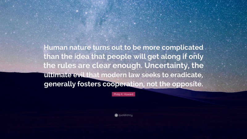 Philip K. Howard Quote: “Human nature turns out to be more complicated than the idea that people will get along if only the rules are clear enough. Uncertainty, the ultimate evil that modern law seeks to eradicate, generally fosters cooperation, not the opposite.”