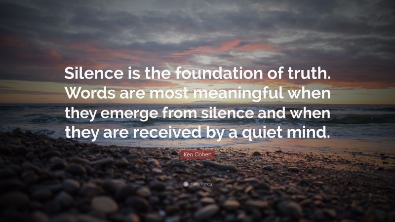 Ken Cohen Quote: “Silence is the foundation of truth. Words are most meaningful when they emerge from silence and when they are received by a quiet mind.”