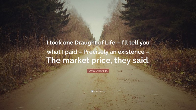 Emily Dickinson Quote: “I took one Draught of Life – I’ll tell you what I paid – Precisely an existence – The market price, they said.”
