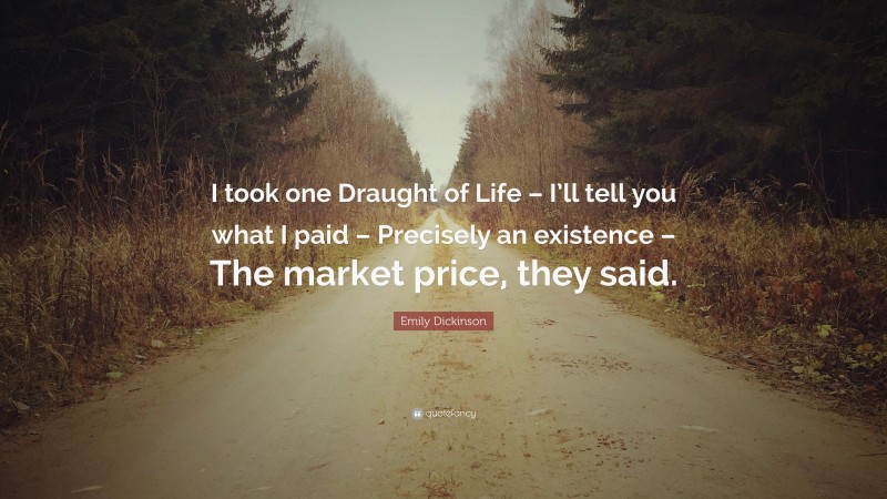 Emily Dickinson Quote: “I took one Draught of Life – I’ll tell you what I paid – Precisely an existence – The market price, they said.”