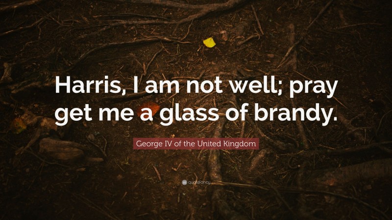 George IV of the United Kingdom Quote: “Harris, I am not well; pray get me a glass of brandy.”