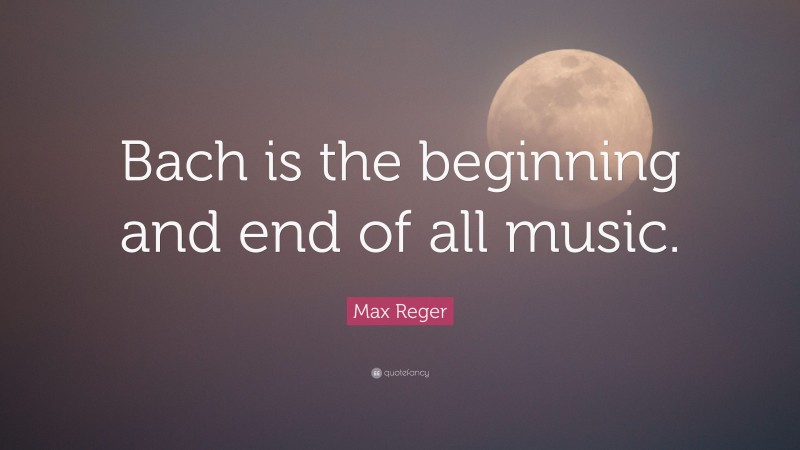 Max Reger Quote: “Bach is the beginning and end of all music.”
