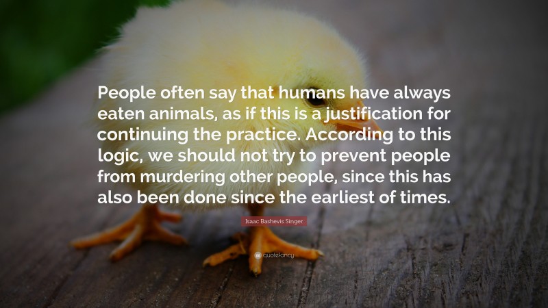 Isaac Bashevis Singer Quote: “People often say that humans have always eaten animals, as if this is a justification for continuing the practice. According to this logic, we should not try to prevent people from murdering other people, since this has also been done since the earliest of times.”