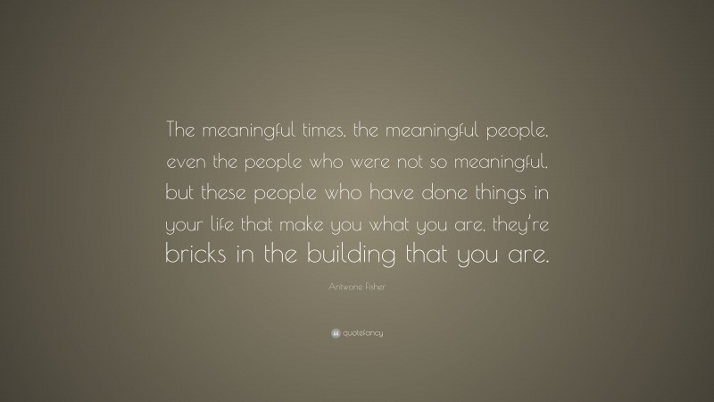 Antwone Fisher Quote: “The meaningful times, the meaningful people, even the people who were not so meaningful, but these people who have done things in your life that make you what you are, they’re bricks in the building that you are.”