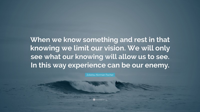 Zoketsu Norman Fischer Quote: “When we know something and rest in that knowing we limit our vision. We will only see what our knowing will allow us to see. In this way experience can be our enemy.”