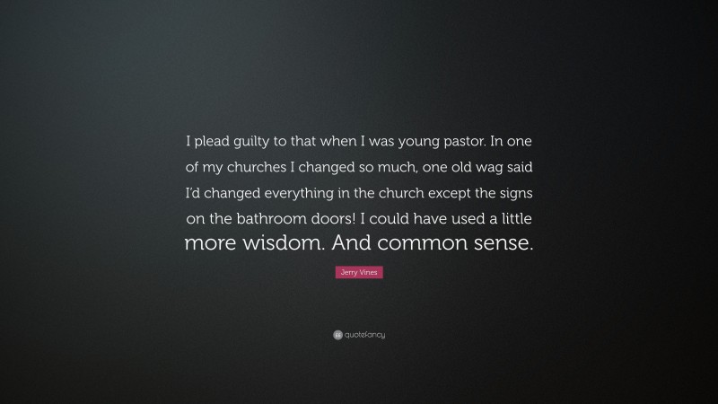 Jerry Vines Quote: “I plead guilty to that when I was young pastor. In one of my churches I changed so much, one old wag said I’d changed everything in the church except the signs on the bathroom doors! I could have used a little more wisdom. And common sense.”
