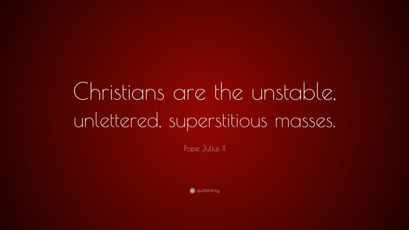 Pope Julius II Quote: “Christians are the unstable, unlettered, superstitious masses.”