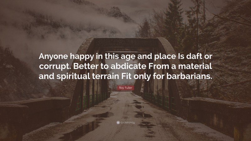 Roy Fuller Quote: “Anyone happy in this age and place Is daft or corrupt. Better to abdicate From a material and spiritual terrain Fit only for barbarians.”