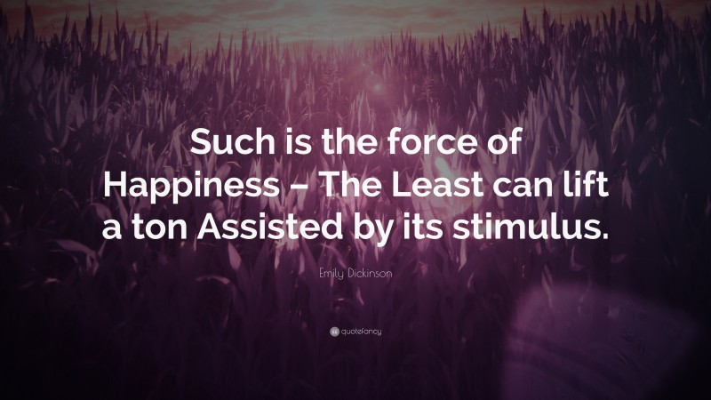 Emily Dickinson Quote: “Such is the force of Happiness – The Least can lift a ton Assisted by its stimulus.”