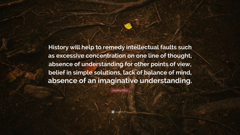 Geoffrey Elton Quote: “History will help to remedy intellectual faults such as excessive concentration on one line of thought, absence of understanding for other points of view, belief in simple solutions, lack of balance of mind, absence of an imaginative understanding.”