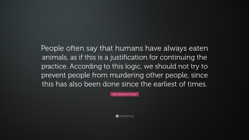 Isaac Bashevis Singer Quote: “People often say that humans have always eaten animals, as if this is a justification for continuing the practice. According to this logic, we should not try to prevent people from murdering other people, since this has also been done since the earliest of times.”