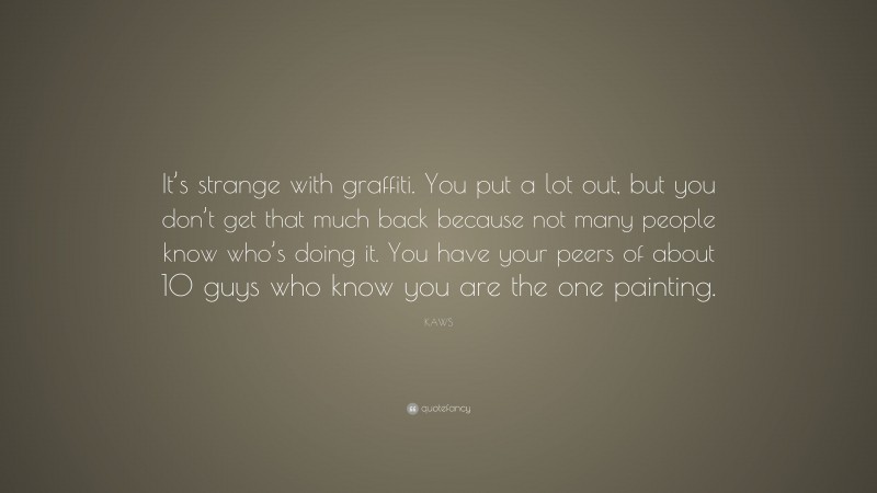 KAWS Quote: “It’s strange with graffiti. You put a lot out, but you don’t get that much back because not many people know who’s doing it. You have your peers of about 10 guys who know you are the one painting.”