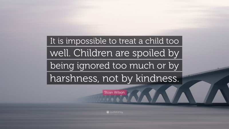 Sloan Wilson Quote: “It is impossible to treat a child too well. Children are spoiled by being ignored too much or by harshness, not by kindness.”