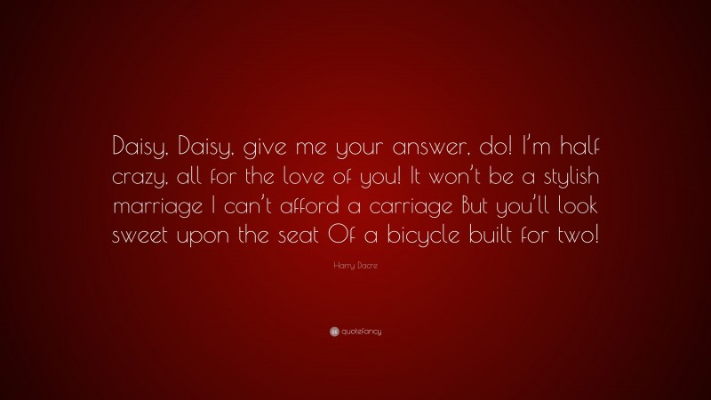 Harry Dacre Quote: “Daisy, Daisy, give me your answer, do! I’m half crazy, all for the love of you! It won’t be a stylish marriage I can’t afford a carriage But you’ll look sweet upon the seat Of a bicycle built for two!”