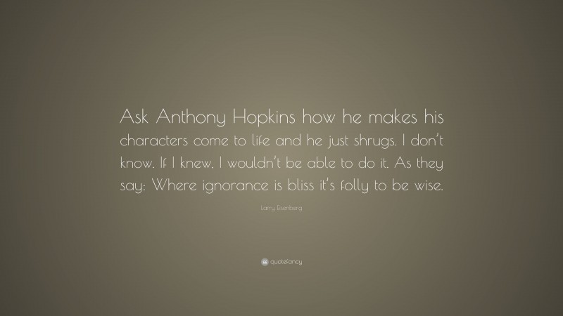 Larry Eisenberg Quote: “Ask Anthony Hopkins how he makes his characters come to life and he just shrugs. I don’t know. If I knew, I wouldn’t be able to do it. As they say: Where ignorance is bliss it’s folly to be wise.”