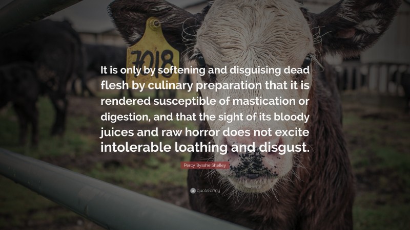 Percy Bysshe Shelley Quote: “It is only by softening and disguising dead flesh by culinary preparation that it is rendered susceptible of mastication or digestion, and that the sight of its bloody juices and raw horror does not excite intolerable loathing and disgust.”