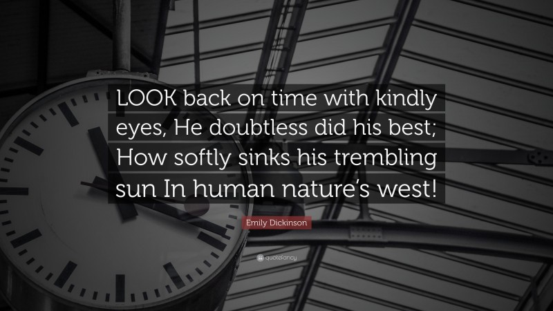 Emily Dickinson Quote: “LOOK back on time with kindly eyes, He doubtless did his best; How softly sinks his trembling sun In human nature’s west!”