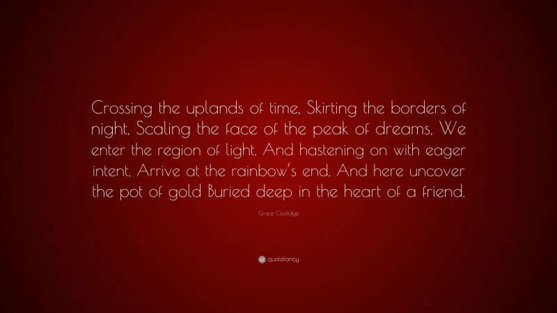 Grace Coolidge Quote: “Crossing the uplands of time, Skirting the borders of night, Scaling the face of the peak of dreams, We enter the region of light, And hastening on with eager intent, Arrive at the rainbow’s end, And here uncover the pot of gold Buried deep in the heart of a friend.”