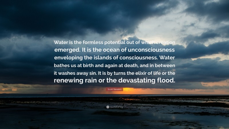 Scott Sanders Quote: “Water is the formless potential out of which creation emerged. It is the ocean of unconsciousness enveloping the islands of consciousness. Water bathes us at birth and again at death, and in between it washes away sin. It is by turns the elixir of life or the renewing rain or the devastating flood.”