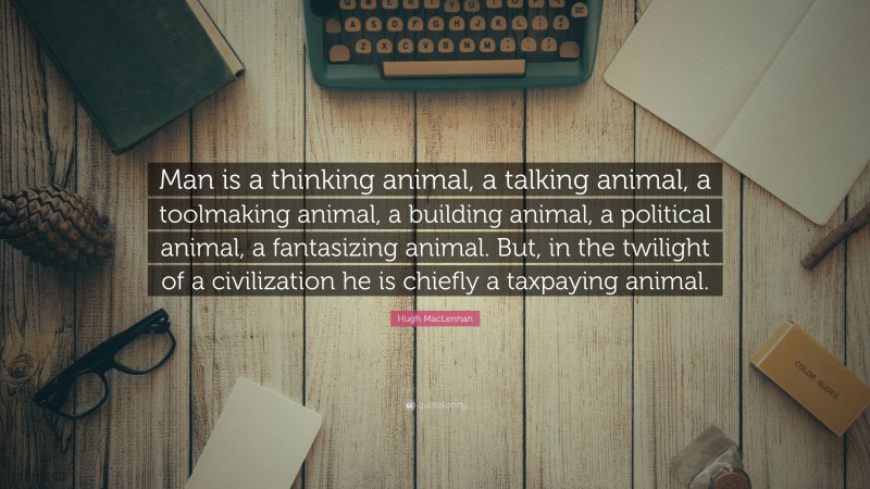 Hugh MacLennan Quote: “Man is a thinking animal, a talking animal, a toolmaking animal, a building animal, a political animal, a fantasizing animal. But, in the twilight of a civilization he is chiefly a taxpaying animal.”