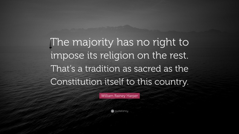 William Rainey Harper Quote: “The majority has no right to impose its religion on the rest. That’s a tradition as sacred as the Constitution itself to this country.”