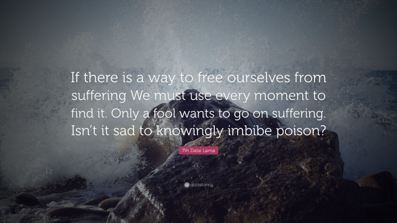 7th Dalai Lama Quote: “If there is a way to free ourselves from suffering We must use every moment to find it. Only a fool wants to go on suffering. Isn’t it sad to knowingly imbibe poison?”