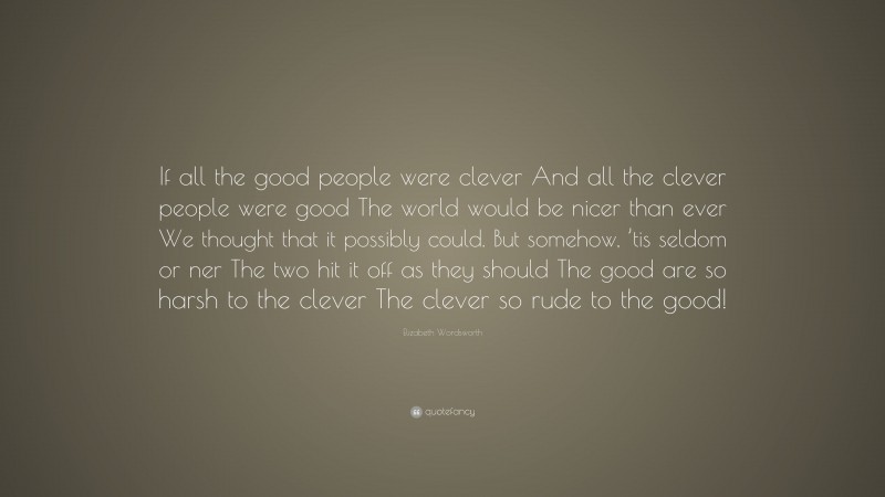 Elizabeth Wordsworth Quote: “If all the good people were clever And all the clever people were good The world would be nicer than ever We thought that it possibly could. But somehow, ’tis seldom or ner The two hit it off as they should The good are so harsh to the clever The clever so rude to the good!”