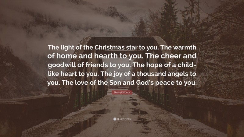 Sherryl Woods Quote: “The light of the Christmas star to you. The warmth of home and hearth to you. The cheer and goodwill of friends to you. The hope of a child-like heart to you. The joy of a thousand angels to you. The love of the Son and God’s peace to you.”