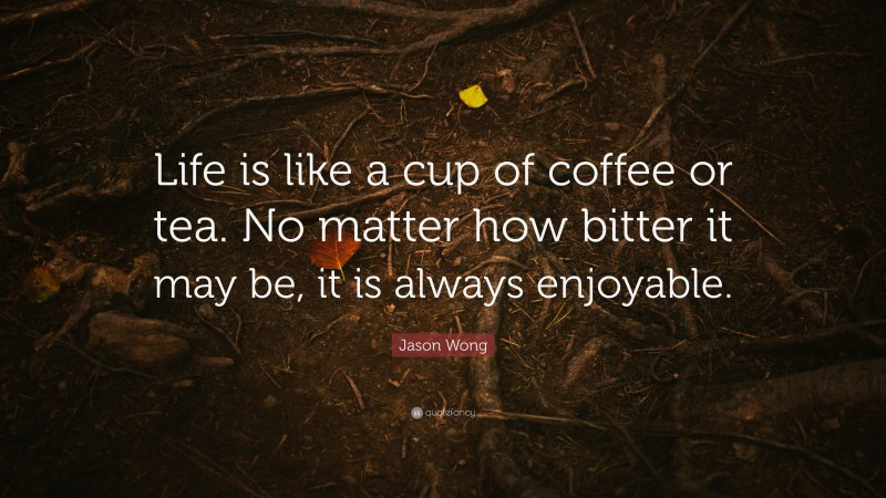 Jason Wong Quote: “Life is like a cup of coffee or tea. No matter how bitter it may be, it is always enjoyable.”
