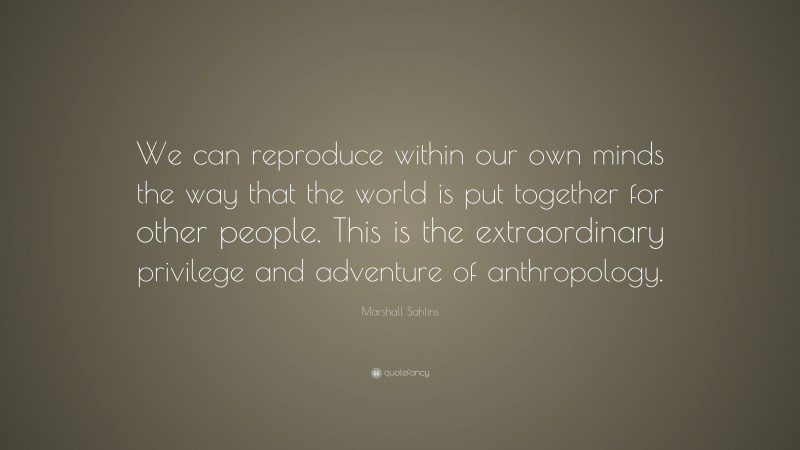 Marshall Sahlins Quote: “We can reproduce within our own minds the way that the world is put together for other people. This is the extraordinary privilege and adventure of anthropology.”