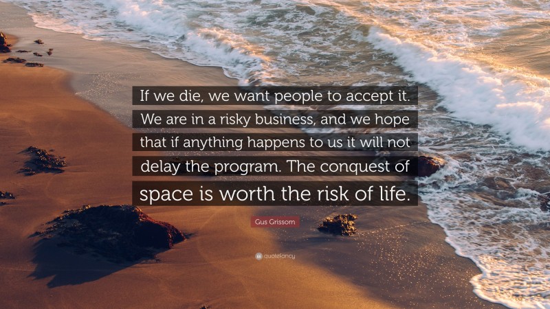 Gus Grissom Quote: “If we die, we want people to accept it. We are in a risky business, and we hope that if anything happens to us it will not delay the program. The conquest of space is worth the risk of life.”