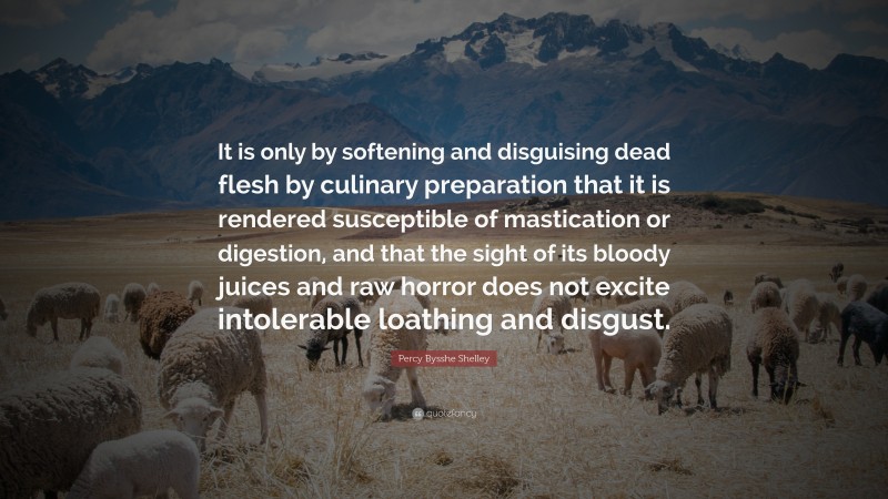 Percy Bysshe Shelley Quote: “It is only by softening and disguising dead flesh by culinary preparation that it is rendered susceptible of mastication or digestion, and that the sight of its bloody juices and raw horror does not excite intolerable loathing and disgust.”
