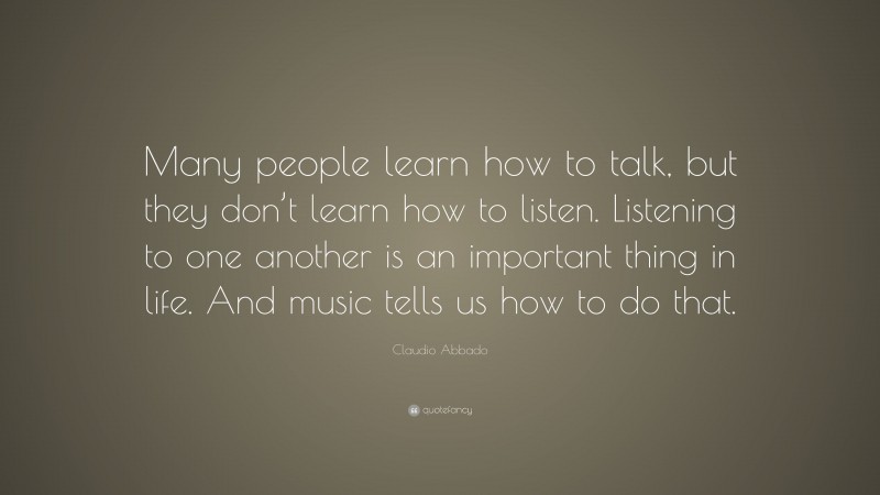 Claudio Abbado Quote: “Many people learn how to talk, but they don’t learn how to listen. Listening to one another is an important thing in life. And music tells us how to do that.”