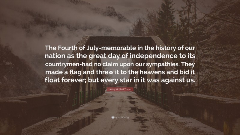 Henry McNeal Turner Quote: “The Fourth of July-memorable in the history of our nation as the great day of independence to its countrymen-had no claim upon our sympathies. They made a flag and threw it to the heavens and bid it float forever; but every star in it was against us.”