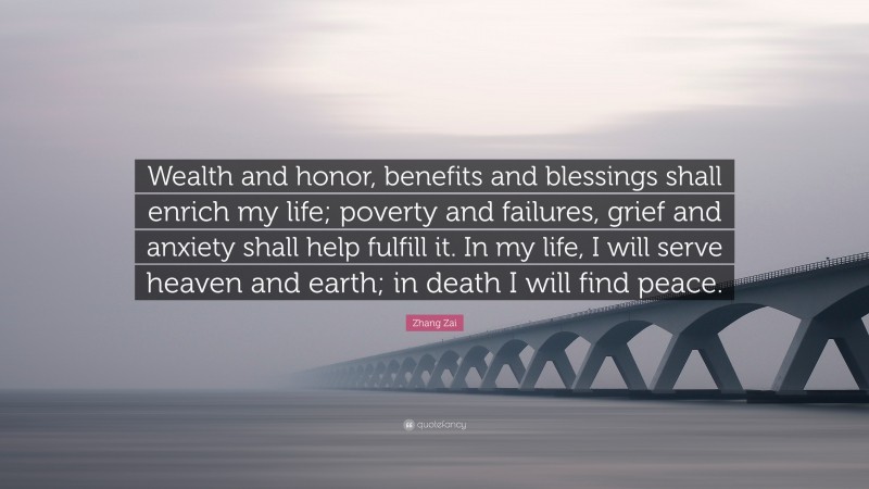 Zhang Zai Quote: “Wealth and honor, benefits and blessings shall enrich my life; poverty and failures, grief and anxiety shall help fulfill it. In my life, I will serve heaven and earth; in death I will find peace.”