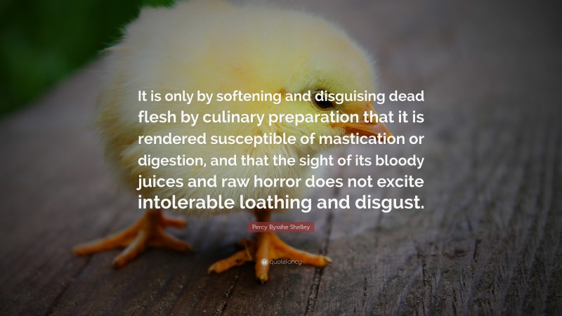Percy Bysshe Shelley Quote: “It is only by softening and disguising dead flesh by culinary preparation that it is rendered susceptible of mastication or digestion, and that the sight of its bloody juices and raw horror does not excite intolerable loathing and disgust.”