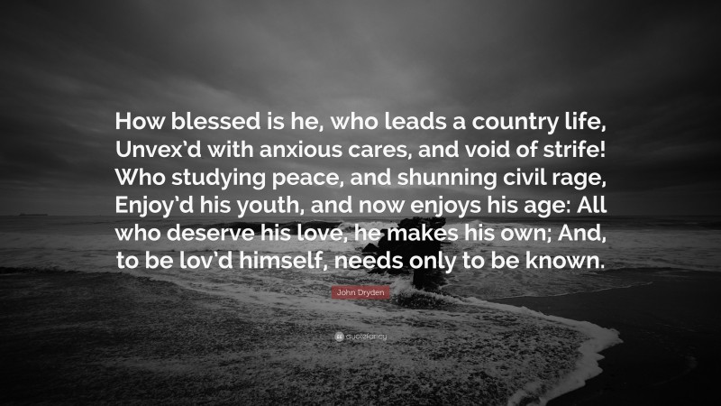 John Dryden Quote: “How blessed is he, who leads a country life, Unvex’d with anxious cares, and void of strife! Who studying peace, and shunning civil rage, Enjoy’d his youth, and now enjoys his age: All who deserve his love, he makes his own; And, to be lov’d himself, needs only to be known.”