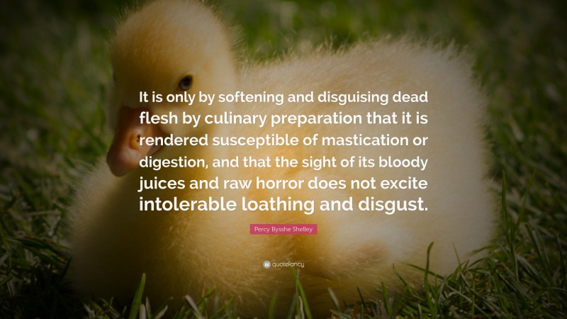 Percy Bysshe Shelley Quote: “It is only by softening and disguising dead flesh by culinary preparation that it is rendered susceptible of mastication or digestion, and that the sight of its bloody juices and raw horror does not excite intolerable loathing and disgust.”
