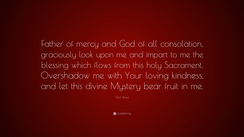 Saint Blaise Quote: “Father of mercy and God of all consolation, graciously look upon me and impart to me the blessing which flows from this holy Sacrament. Overshadow me with Your loving kindness, and let this divine Mystery bear fruit in me.”