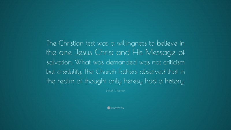Daniel J. Boorstin Quote: “The Christian test was a willingness to believe in the one Jesus Christ and His Message of salvation. What was demanded was not criticism but credulity. The Church Fathers observed that in the realm of thought only heresy had a history.”